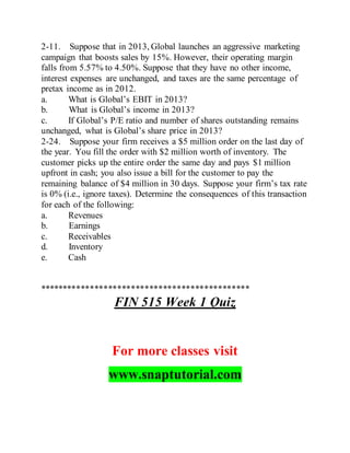 2-11. Suppose that in 2013, Global launches an aggressive marketing
campaign that boosts sales by 15%. However, their operating margin
falls from 5.57% to 4.50%. Suppose that they have no other income,
interest expenses are unchanged, and taxes are the same percentage of
pretax income as in 2012.
a. What is Global’s EBIT in 2013?
b. What is Global’s income in 2013?
c. If Global’s P/E ratio and number of shares outstanding remains
unchanged, what is Global’s share price in 2013?
2-24. Suppose your firm receives a $5 million order on the last day of
the year. You fill the order with $2 million worth of inventory. The
customer picks up the entire order the same day and pays $1 million
upfront in cash; you also issue a bill for the customer to pay the
remaining balance of $4 million in 30 days. Suppose your firm’s tax rate
is 0% (i.e., ignore taxes). Determine the consequences of this transaction
for each of the following:
a. Revenues
b. Earnings
c. Receivables
d. Inventory
e. Cash
**********************************************
FIN 515 Week 1 Quiz
For more classes visit
www.snaptutorial.com
 