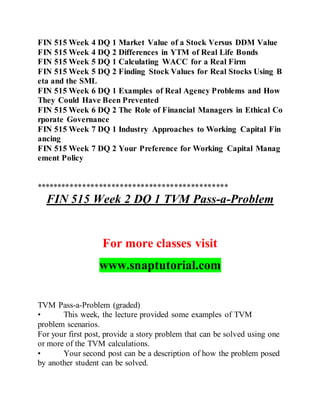 FIN 515 Week 4 DQ 1 Market Value of a Stock Versus DDM Value
FIN 515 Week 4 DQ 2 Differences in YTM of Real Life Bonds
FIN 515 Week 5 DQ 1 Calculating WACC for a Real Firm
FIN 515 Week 5 DQ 2 Finding Stock Values for Real Stocks Using B
eta and the SML
FIN 515 Week 6 DQ 1 Examples of Real Agency Problems and How
They Could Have Been Prevented
FIN 515 Week 6 DQ 2 The Role of Financial Managers in Ethical Co
rporate Governance
FIN 515 Week 7 DQ 1 Industry Approaches to Working Capital Fin
ancing
FIN 515 Week 7 DQ 2 Your Preference for Working Capital Manag
ement Policy
**********************************************
FIN 515 Week 2 DQ 1 TVM Pass-a-Problem
For more classes visit
www.snaptutorial.com
TVM Pass-a-Problem (graded)
• This week, the lecture provided some examples of TVM
problem scenarios.
For your first post, provide a story problem that can be solved using one
or more of the TVM calculations.
• Your second post can be a description of how the problem posed
by another student can be solved.
 