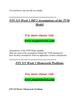 Your professor may provide an example.
**********************************************
FIN 515 Week 2 DQ 2 Assumptions of the TVM
Model
For more classes visit
www.snaptutorial.com
Assumptions of the TVM Model (graded)
What are some of the assumptions behind the TVM calculations?
How do these assumptions limit our application of these calculations?
**********************************************
FIN 515 Week 2 Homework Problems
For more classes visit
www.snaptutorial.com
FIN 515 Week 2 Homework Problems
 