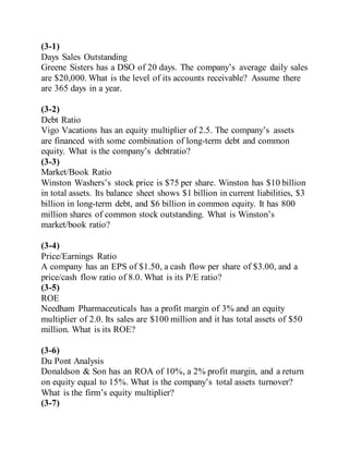 (3-1)
Days Sales Outstanding
Greene Sisters has a DSO of 20 days. The company’s average daily sales
are $20,000. What is the level of its accounts receivable? Assume there
are 365 days in a year.
(3-2)
Debt Ratio
Vigo Vacations has an equity multiplier of 2.5. The company’s assets
are financed with some combination of long-term debt and common
equity. What is the company’s debtratio?
(3-3)
Market/Book Ratio
Winston Washers’s stock price is $75 per share. Winston has $10 billion
in total assets. Its balance sheet shows $1 billion in current liabilities, $3
billion in long-term debt, and $6 billion in common equity. It has 800
million shares of common stock outstanding. What is Winston’s
market/book ratio?
(3-4)
Price/Earnings Ratio
A company has an EPS of $1.50, a cash flow per share of $3.00, and a
price/cash flow ratio of 8.0. What is its P/E ratio?
(3-5)
ROE
Needham Pharmaceuticals has a profit margin of 3% and an equity
multiplier of 2.0. Its sales are $100 million and it has total assets of $50
million. What is its ROE?
(3-6)
Du Pont Analysis
Donaldson & Son has an ROA of 10%, a 2% profit margin, and a return
on equity equal to 15%. What is the company’s total assets turnover?
What is the firm’s equity multiplier?
(3-7)
 