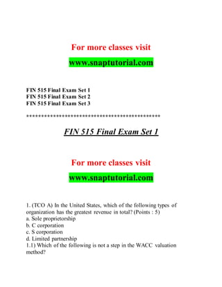 For more classes visit
www.snaptutorial.com
FIN 515 Final Exam Set 1
FIN 515 Final Exam Set 2
FIN 515 Final Exam Set 3
**********************************************
FIN 515 Final Exam Set 1
For more classes visit
www.snaptutorial.com
1. (TCO A) In the United States, which of the following types of
organization has the greatest revenue in total? (Points : 5)
a. Sole proprietorship
b. C corporation
c. S corporation
d. Limited partnership
1.1) Which of the following is not a step in the WACC valuation
method?
 