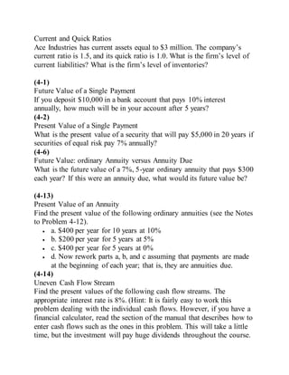 Current and Quick Ratios
Ace Industries has current assets equal to $3 million. The company’s
current ratio is 1.5, and its quick ratio is 1.0. What is the firm’s level of
current liabilities? What is the firm’s level of inventories?
(4-1)
Future Value of a Single Payment
If you deposit $10,000 in a bank account that pays 10% interest
annually, how much will be in your account after 5 years?
(4-2)
Present Value of a Single Payment
What is the present value of a security that will pay $5,000 in 20 years if
securities of equal risk pay 7% annually?
(4-6)
Future Value: ordinary Annuity versus Annuity Due
What is the future value of a 7%, 5-year ordinary annuity that pays $300
each year? If this were an annuity due, what would its future value be?
(4-13)
Present Value of an Annuity
Find the present value of the following ordinary annuities (see the Notes
to Problem 4-12).
 a. $400 per year for 10 years at 10%
 b. $200 per year for 5 years at 5%
 c. $400 per year for 5 years at 0%
 d. Now rework parts a, b, and c assuming that payments are made
at the beginning of each year; that is, they are annuities due.
(4-14)
Uneven Cash Flow Stream
Find the present values of the following cash flow streams. The
appropriate interest rate is 8%. (Hint: It is fairly easy to work this
problem dealing with the individual cash flows. However, if you have a
financial calculator, read the section of the manual that describes how to
enter cash flows such as the ones in this problem. This will take a little
time, but the investment will pay huge dividends throughout the course.
 