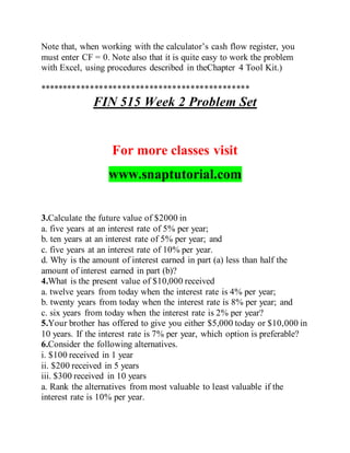 Note that, when working with the calculator’s cash flow register, you
must enter CF = 0. Note also that it is quite easy to work the problem
with Excel, using procedures described in theChapter 4 Tool Kit.)
**********************************************
FIN 515 Week 2 Problem Set
For more classes visit
www.snaptutorial.com
3.Calculate the future value of $2000 in
a. five years at an interest rate of 5% per year;
b. ten years at an interest rate of 5% per year; and
c. five years at an interest rate of 10% per year.
d. Why is the amount of interest earned in part (a) less than half the
amount of interest earned in part (b)?
4.What is the present value of $10,000 received
a. twelve years from today when the interest rate is 4% per year;
b. twenty years from today when the interest rate is 8% per year; and
c. six years from today when the interest rate is 2% per year?
5.Your brother has offered to give you either $5,000 today or $10,000 in
10 years. If the interest rate is 7% per year, which option is preferable?
6.Consider the following alternatives.
i. $100 received in 1 year
ii. $200 received in 5 years
iii. $300 received in 10 years
a. Rank the alternatives from most valuable to least valuable if the
interest rate is 10% per year.
 
