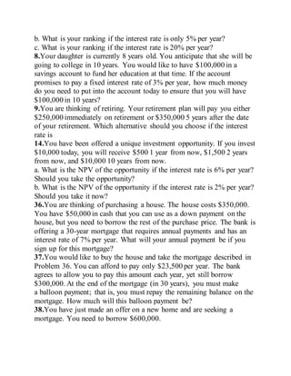 b. What is your ranking if the interest rate is only 5% per year?
c. What is your ranking if the interest rate is 20% per year?
8.Your daughter is currently 8 years old. You anticipate that she will be
going to college in 10 years. You would like to have $100,000 in a
savings account to fund her education at that time. If the account
promises to pay a fixed interest rate of 3% per year, how much money
do you need to put into the account today to ensure that you will have
$100,000 in 10 years?
9.You are thinking of retiring. Your retirement plan will pay you either
$250,000 immediately on retirement or $350,000 5 years after the date
of your retirement. Which alternative should you choose if the interest
rate is
14.You have been offered a unique investment opportunity. If you invest
$10,000 today, you will receive $500 1 year from now, $1,500 2 years
from now, and $10,000 10 years from now.
a. What is the NPV of the opportunity if the interest rate is 6% per year?
Should you take the opportunity?
b. What is the NPV of the opportunity if the interest rate is 2% per year?
Should you take it now?
36.You are thinking of purchasing a house. The house costs $350,000.
You have $50,000 in cash that you can use as a down payment on the
house, but you need to borrow the rest of the purchase price. The bank is
offering a 30-year mortgage that requires annual payments and has an
interest rate of 7% per year. What will your annual payment be if you
sign up for this mortgage?
37.You would like to buy the house and take the mortgage described in
Problem 36. You can afford to pay only $23,500 per year. The bank
agrees to allow you to pay this amount each year, yet still borrow
$300,000. At the end of the mortgage (in 30 years), you must make
a balloon payment; that is, you must repay the remaining balance on the
mortgage. How much will this balloon payment be?
38.You have just made an offer on a new home and are seeking a
mortgage. You need to borrow $600,000.
 