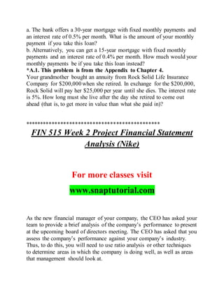 a. The bank offers a 30-year mortgage with fixed monthly payments and
an interest rate of 0.5% per month. What is the amount of your monthly
payment if you take this loan?
b. Alternatively, you can get a 15-year mortgage with fixed monthly
payments and an interest rate of 0.4% per month. How much would your
monthly payments be if you take this loan instead?
*A.1. This problem is from the Appendix to Chapter 4.
Your grandmother bought an annuity from Rock Solid Life Insurance
Company for $200,000 when she retired. In exchange for the $200,000,
Rock Solid will pay her $25,000 per year until she dies. The interest rate
is 5%. How long must she live after the day she retired to come out
ahead (that is, to get more in value than what she paid in)?
**********************************************
FIN 515 Week 2 Project Financial Statement
Analysis (Nike)
For more classes visit
www.snaptutorial.com
As the new financial manager of your company, the CEO has asked your
team to provide a brief analysis of the company’s performance to present
at the upcoming board of directors meeting. The CEO has asked that you
assess the company’s performance against your company’s industry.
Thus, to do this, you will need to use ratio analysis or other techniques
to determine areas in which the company is doing well, as well as areas
that management should look at.
 