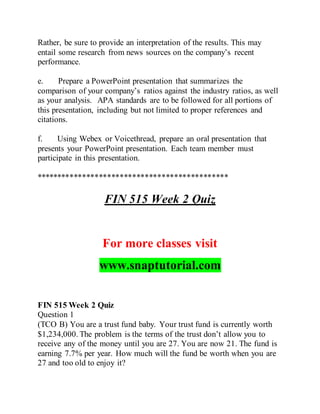 Rather, be sure to provide an interpretation of the results. This may
entail some research from news sources on the company’s recent
performance.
e. Prepare a PowerPoint presentation that summarizes the
comparison of your company’s ratios against the industry ratios, as well
as your analysis. APA standards are to be followed for all portions of
this presentation, including but not limited to proper references and
citations.
f. Using Webex or Voicethread, prepare an oral presentation that
presents your PowerPoint presentation. Each team member must
participate in this presentation.
**********************************************
FIN 515 Week 2 Quiz
For more classes visit
www.snaptutorial.com
FIN 515 Week 2 Quiz
Question 1
(TCO B) You are a trust fund baby. Your trust fund is currently worth
$1,234,000. The problem is the terms of the trust don’t allow you to
receive any of the money until you are 27. You are now 21. The fund is
earning 7.7% per year. How much will the fund be worth when you are
27 and too old to enjoy it?
 