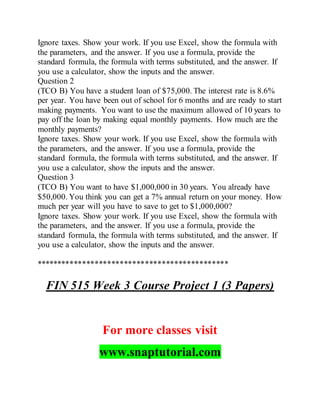 Ignore taxes. Show your work. If you use Excel, show the formula with
the parameters, and the answer. If you use a formula, provide the
standard formula, the formula with terms substituted, and the answer. If
you use a calculator, show the inputs and the answer.
Question 2
(TCO B) You have a student loan of $75,000. The interest rate is 8.6%
per year. You have been out of school for 6 months and are ready to start
making payments. You want to use the maximum allowed of 10 years to
pay off the loan by making equal monthly payments. How much are the
monthly payments?
Ignore taxes. Show your work. If you use Excel, show the formula with
the parameters, and the answer. If you use a formula, provide the
standard formula, the formula with terms substituted, and the answer. If
you use a calculator, show the inputs and the answer.
Question 3
(TCO B) You want to have $1,000,000 in 30 years. You already have
$50,000. You think you can get a 7% annual return on your money. How
much per year will you have to save to get to $1,000,000?
Ignore taxes. Show your work. If you use Excel, show the formula with
the parameters, and the answer. If you use a formula, provide the
standard formula, the formula with terms substituted, and the answer. If
you use a calculator, show the inputs and the answer.
**********************************************
FIN 515 Week 3 Course Project 1 (3 Papers)
For more classes visit
www.snaptutorial.com
 