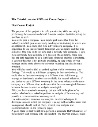 This Tutorial contains 3 Different Course Projects
First Course Project
The purpose of this project is to help you develop skills not only in
performing the calculations behind financial analysis but interpreting the
numbers as well.
You are to pick a company. You should pick one either from the
industry in which you are currently working or an industry in which you
are interested. You could also pick a division of a company. It is
imperative to use that sufficient data about your company and that it is
available. One way to do this is to pick a publicly held company. If you
pick a privately held company or a division of a company, make sure
that the data necessary to do a significant financial analysis is available.
If you use data that is not publicly available, be sure to talk to your
manager and to make absolutely sure that revealing that data is not a
problem.
You will also need to find a standard against which to compare your
findings. This could be a different company in the same industry. This
could also be the same company at a different time. Additionally,
average or benchmark numbers are available for several industries. If
you decide to use a different company in the same industry or the same
company at a different time, make sure that there are enough differences
between the two to make an analysis meaningful.
After you have selected a company, put yourself in the place of an
analyst who has been asked to perform an analysis of the company and
provide a recommendation to management.
Use ratio analysis, common size analysis, or other techniques to
determine areas in which the company is doing well as well as areas that
management should look at. Then, present your analysis and
recommendations in the form of a paper.
A good place to start would be to perform a complete DuPont analysis of
the company and compare it to the standard. The DuPont analysis might
 