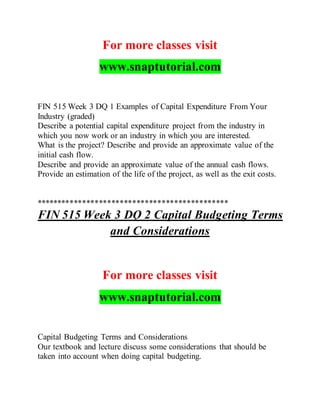 For more classes visit
www.snaptutorial.com
FIN 515 Week 3 DQ 1 Examples of Capital Expenditure From Your
Industry (graded)
Describe a potential capital expenditure project from the industry in
which you now work or an industry in which you are interested.
What is the project? Describe and provide an approximate value of the
initial cash flow.
Describe and provide an approximate value of the annual cash flows.
Provide an estimation of the life of the project, as well as the exit costs.
**********************************************
FIN 515 Week 3 DQ 2 Capital Budgeting Terms
and Considerations
For more classes visit
www.snaptutorial.com
Capital Budgeting Terms and Considerations
Our textbook and lecture discuss some considerations that should be
taken into account when doing capital budgeting.
 
