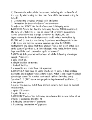 A) Compute the value of the investment, including the tax benefit of
leverage, by discounting the free cash flow of the investment using the
WACC.
B) Compute the weighted average cost of capital.
C) Determine the free cash flow of the investment.
D) Adjust the WACC for the firm's current debt/equity ratio.
1. (TCO H) Zervos Inc. had the following data for 2008 (in millions).
The new CFO believes (a) that an improved inventory management
system could lower the average inventory by $4,000, (b) that
improvements in the credit department could reduce receivables by
$2,000, and (c) that the purchasing department could negotiate better
credit terms and thereby increase accounts payable by $2,000.
Furthermore, she thinks that these changes would not affect either sales
or the costs of goods sold. If these changes were made, by how many
days would the cash conversion cycle be lowered?
2. (TCO A) Sole proprietorships have all of the following advantages
except (Points : 5)
a. easy to set up.
b. single taxation of income.
c. limited liability.
d. ownership and control are not separated.
2. (TCO C) A firm buys on terms of 2/8, net 45 days, it does not take
discounts, and it actually pays after 58 days. What is the effective annual
percentage cost of its nonfree trade credit? (Use a 365-day year.)
Question 2. 2. (TCO A) A sole proprietorship is owned by (Points : 5)
a. one person.
b. one or two people, but if there are two owners, they must be married
to each other.
c. up to 100 owners.
d. up to 64 owners.
3. (TCO B) Which of the following would cause the present value of an
annuity to decrease? (Points : 5)
a. Reducing the number of payments.
b. Increasing the number of payments.
 