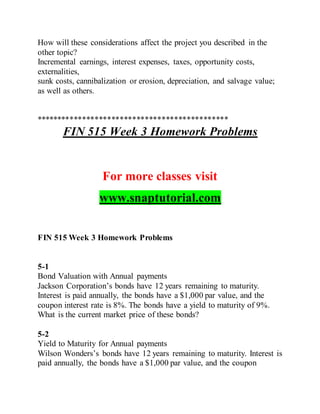 How will these considerations affect the project you described in the
other topic?
Incremental earnings, interest expenses, taxes, opportunity costs,
externalities,
sunk costs, cannibalization or erosion, depreciation, and salvage value;
as well as others.
**********************************************
FIN 515 Week 3 Homework Problems
For more classes visit
www.snaptutorial.com
FIN 515 Week 3 Homework Problems
5-1
Bond Valuation with Annual payments
Jackson Corporation’s bonds have 12 years remaining to maturity.
Interest is paid annually, the bonds have a $1,000 par value, and the
coupon interest rate is 8%. The bonds have a yield to maturity of 9%.
What is the current market price of these bonds?
5-2
Yield to Maturity for Annual payments
Wilson Wonders’s bonds have 12 years remaining to maturity. Interest is
paid annually, the bonds have a $1,000 par value, and the coupon
 
