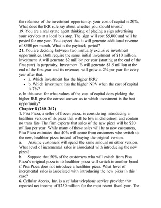 the riskiness of the investment opportunity, your cost of capital is 20%.
What does the IRR rule say about whether you should invest?
19. You are a real estate agent thinking of placing a sign advertising
your services at a local bus stop. The sign will cost $5,000 and will be
posted for one year. You expect that it will generate additional revenue
of $500 per month. What is the payback period?
21. You are deciding between two mutually exclusive investment
opportunities. Both require the same initial investment of $10 million.
Investment A will generate $2 million per year (starting at the end of the
first year) in perpetuity. Investment B will generate $1.5 million at the
end of the first year and its revenues will grow at 2% per year for every
year after that.
 a. Which investment has the higher IRR?
 b. Which investment has the higher NPV when the cost of capital
is 7%?
c. In this case, for what values of the cost of capital does picking the
higher IRR give the correct answer as to which investment is the best
opportunity?
Chapter 8 (260–262)
1. Pisa Pizza, a seller of frozen pizza, is considering introducing a
healthier version of its pizza that will be low in cholesterol and contain
no trans fats. The firm expects that sales of the new pizza will be $20
million per year. While many of these sales will be to new customers,
Pisa Pizza estimates that 40% will come from customers who switch to
the new, healthier pizza instead of buying the original version.
a. Assume customers will spend the same amount on either version.
What level of incremental sales is associated with introducing the new
pizza?
b. Suppose that 50% of the customers who will switch from Pisa
Pizza’s original pizza to its healthier pizza will switch to another brand
if Pisa Pizza does not introduce a healthier pizza. What level of
incremental sales is associated with introducing the new pizza in this
case?
6. Cellular Access, Inc. is a cellular telephone service provider that
reported net income of $250 million for the most recent fiscal year. The
 