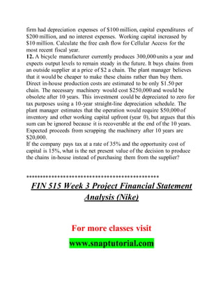firm had depreciation expenses of $100 million, capital expenditures of
$200 million, and no interest expenses. Working capital increased by
$10 million. Calculate the free cash flow for Cellular Access for the
most recent fiscal year.
12. A bicycle manufacturer currently produces 300,000 units a year and
expects output levels to remain steady in the future. It buys chains from
an outside supplier at a price of $2 a chain. The plant manager believes
that it would be cheaper to make these chains rather than buy them.
Direct in-house production costs are estimated to be only $1.50 per
chain. The necessary machinery would cost $250,000 and would be
obsolete after 10 years. This investment could be depreciated to zero for
tax purposes using a 10-year straight-line depreciation schedule. The
plant manager estimates that the operation would require $50,000 of
inventory and other working capital upfront (year 0), but argues that this
sum can be ignored because it is recoverable at the end of the 10 years.
Expected proceeds from scrapping the machinery after 10 years are
$20,000.
If the company pays tax at a rate of 35% and the opportunity cost of
capital is 15%, what is the net present value of the decision to produce
the chains in-house instead of purchasing them from the supplier?
**********************************************
FIN 515 Week 3 Project Financial Statement
Analysis (Nike)
For more classes visit
www.snaptutorial.com
 