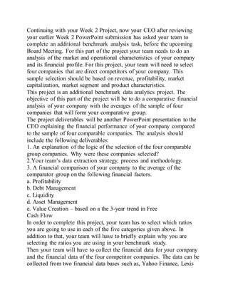 Continuing with your Week 2 Project, now your CEO after reviewing
your earlier Week 2 PowerPoint submission has asked your team to
complete an additional benchmark analysis task, before the upcoming
Board Meeting. For this part of the project your team needs to do an
analysis of the market and operational characteristics of your company
and its financial profile. For this project, your team will need to select
four companies that are direct competitors of your company. This
sample selection should be based on revenue, profitability, market
capitalization, market segment and product characteristics.
This project is an additional benchmark data analytics project. The
objective of this part of the project will be to do a comparative financial
analysis of your company with the averages of the sample of four
companies that will form your comparative group.
The project deliverables will be another PowerPoint presentation to the
CEO explaining the financial performance of your company compared
to the sample of four comparable companies. The analysis should
include the following deliverables:
1. An explanation of the logic of the selection of the four comparable
group companies. Why were these companies selected?
2.Your team’s data extraction strategy, process and methodology.
3. A financial comparison of your company to the average of the
comparator group on the following financial factors.
a. Profitability
b. Debt Management
c. Liquidity
d. Asset Management
e. Value Creation – based on a the 3-year trend in Free
Cash Flow
In order to complete this project, your team has to select which ratios
you are going to use in each of the five categories given above. In
addition to that, your team will have to briefly explain why you are
selecting the ratios you are using in your benchmark study.
Then your team will have to collect the financial data for your company
and the financial data of the four competitor companies. The data can be
collected from two financial data bases such as, Yahoo Finance, Lexis
 