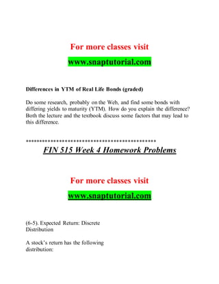 For more classes visit
www.snaptutorial.com
Differences in YTM of Real Life Bonds (graded)
Do some research, probably on the Web, and find some bonds with
differing yields to maturity (YTM). How do you explain the difference?
Both the lecture and the textbook discuss some factors that may lead to
this difference.
**********************************************
FIN 515 Week 4 Homework Problems
For more classes visit
www.snaptutorial.com
(6-5). Expected Return: Discrete
Distribution
A stock’s return has the following
distribution:
 