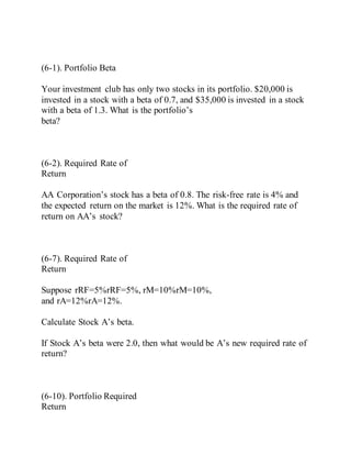 (6-1). Portfolio Beta
Your investment club has only two stocks in its portfolio. $20,000 is
invested in a stock with a beta of 0.7, and $35,000 is invested in a stock
with a beta of 1.3. What is the portfolio’s
beta?
(6-2). Required Rate of
Return
AA Corporation’s stock has a beta of 0.8. The risk-free rate is 4% and
the expected return on the market is 12%. What is the required rate of
return on AA’s stock?
(6-7). Required Rate of
Return
Suppose rRF=5%rRF=5%, rM=10%rM=10%,
and rA=12%rA=12%.
Calculate Stock A’s beta.
If Stock A’s beta were 2.0, then what would be A’s new required rate of
return?
(6-10). Portfolio Required
Return
 
