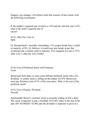Suppose you manage a $4 million fund that consists of four stocks with
the following investments:
If the market’s required rate of return is 14% and the risk-free rate is 6%,
what is the fund’s required rate of
return?
(9-2). After-Tax Cost of
Debt
LL Incorporated’s currently outstanding 11% coupon bonds have a yield
to maturity of 8%. LL believes it could issue new bonds at par that
would provide a similar yield to maturity. If its marginal tax rate is 35%,
what is LL’s after-tax cost of debt?
(9-4). Cost of Preferred Stock with Flotation
Costs
Burnwood Tech plans to issue some $60 par preferred stock with a 6%
dividend. A similar stock is selling on the market for $70. Burnwood
must pay flotation costs of 5% of the issue price. What is the cost of the
preferred stock?
(9-5). Cost of Equity: Dividend
Growth
Summerdahl Resort’s common stock is currently trading at $36 a share.
The stock is expected to pay a dividend of $3.00 a share at the end of the
year (D1=$3.00)(D1=$3.00), and the dividend is expected to grow at a
 