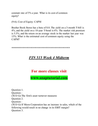 constant rate of 5% a year. What is its cost of common
equity?
(9-6). Cost of Equity: CAPM
Booher Book Stores has a beta of 0.8. The yield on a 3-month T-bill is
4%, and the yield on a 10-year T-bond is 6%. The market risk premium
is 5.5%, and the return on an average stock in the market last year was
15%. What is the estimated cost of common equity using the
CAPM?
**********************************************
FIN 515 Week 4 Midterm
For more classes visit
www.snaptutorial.com
Question 1.
Question :
(TCO G) The firm's asset turnover measures
Question 2.
Question :
(TCO G) If Moon Corporation has an increase in sales, which of the
following would result in no change in its EBIT margin?
Question 3.
 