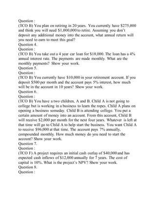 Question :
(TCO B) You plan on retiring in 20 years. You currently have $275,000
and think you will need $1,000,000 to retire. Assuming you don’t
deposit any additional money into the account, what annual return will
you need to earn to meet this goal?
Question 4.
Question :
(TCO B) You take out a 4 year car loan for $18,000. The loan has a 4%
annual interest rate. The payments are made monthly. What are the
monthly payments? Show your work.
Question 5.
Question :
(TCO B) You currently have $10,000 in your retirement account. If you
deposit $500 per month and the account pays 5% interest, how much
will be in the account in 10 years? Show your work.
Question 6.
Question :
(TCO B) You have a two children, A and B. Child A is not going to
college but is working in a business to learn the ropes. Child A plans on
opening a business someday. Child B is attending college. You put a
certain amount of money into an account. From this account, Child B
will receive $2,000 per month for the next four years. Whatever is left at
that time will go to Child A to help start the business. You want Child A
to receive $96,000 at that time. The account pays 7% annually,
compounded monthly. How much money do you need to start the
account? Show your work.
Question 7.
Question :
(TCO F) A project requires an initial cash outlay of $40,000 and has
expected cash inflows of $12,000 annually for 7 years. The cost of
capital is 10%. What is the project’s NPV? Show your work.
Question 8.
Question :
 