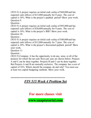 (TCO F) A project requires an initial cash outlay of $60,000 and has
expected cash inflows of $15,000 annually for 8 years. The cost of
capital is 10%. What is the project’s payback period? Show your work.
Question 9.
Question :
(TCO F) A project requires an initial cash outlay of $95,000 and has
expected cash inflows of $20,000 annually for 9 years. The cost of
capital is 10%. What is the project’s IRR? Show your work.
Question 10.
Question :
(TCO F) A project requires an initial cash outlay of $40,000 and has
expected cash inflows of $12,000 annually for 7 years. The cost of
capital is 10%. What is the project’s discounted payback period? Show
your work.
Question 11.
Question :
(TCO F) Company A has the opportunity to do any, none, or all of the
projects for which the net cash flows per year are shown below. Projects
A and C can be done together. Projects B and C can be done together.
But Projects A and B are mutually exclusive. The company has a cost of
capital of 18%. Which should the company do and why? You must use
at least two capital budgeting methods. Show your work.
**********************************************
FIN 515 Week 4 Problem Set
For more classes visit
www.snaptutorial.com
 
