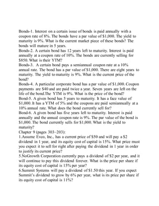 Bonds-1. Interest on a certain issue of bonds is paid annually with a
coupon rate of 8%. The bonds have a par value of $1,000. The yield to
maturity is 9%. What is the current market piece of these bonds? The
bonds will mature in 5 years.
Bonds-2. A certain bond has 12 years left to maturity. Interest is paid
annually at a coupon rate of 10%. The bonds are currently selling for
$850. What is their YTM?
Bonds-3. A certain bond pays a semiannual coupon rate at a 10%
annual rate. The bond has a par value of $1,000. There are eight years to
maturity. The yield to maturity is 9%. What is the current price of the
bond?
Bonds-4. A particular corporate bond has a par value of $1,000. Coupon
payments are $40 and are paid twice a year. Seven years are left on the
life of the bond.The YTM is 9%. What is the price of the bond?
Bond-5. A given bond has 5 years to maturity. It has a face value of
$1,000. It has a YTM of 5% and the coupons are paid semiannually at a
10% annual rate. What does the bond currently sell for?
Bond-6. A given bond has five years left to maturity. Interest is paid
annually and the annual coupon rate is 9%. The par value of the bond is
$1,000. The bond currently sells for $1,000. What is the yield to
maturity?
Chapter 9 (pages 303–203):
1.Assume Evco, Inc., has a current price of $50 and will pay a $2
dividend in 1 year, and its equity cost of capital is 15%. What price must
you expect it to sell for right after paying the dividend in 1 year in order
to justify its current price?
5.NoGrowth Corporation currently pays a dividend of $2 per year, and it
will continue to pay this dividend forever. What is the price per share if
its equity cost of capital is 15% per year?
6.Summit Systems will pay a dividend of $1.50 this year. If you expect
Summit’s dividend to grow by 6% per year, what is its price per share if
its equity cost of capital is 11%?
 