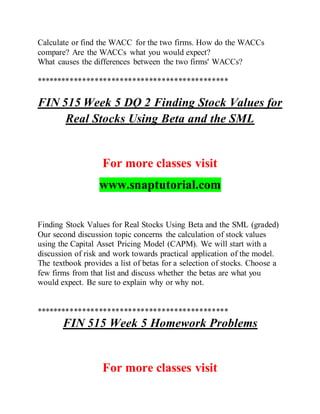 Calculate or find the WACC for the two firms. How do the WACCs
compare? Are the WACCs what you would expect?
What causes the differences between the two firms' WACCs?
**********************************************
FIN 515 Week 5 DQ 2 Finding Stock Values for
Real Stocks Using Beta and the SML
For more classes visit
www.snaptutorial.com
Finding Stock Values for Real Stocks Using Beta and the SML (graded)
Our second discussion topic concerns the calculation of stock values
using the Capital Asset Pricing Model (CAPM). We will start with a
discussion of risk and work towards practical application of the model.
The textbook provides a list of betas for a selection of stocks. Choose a
few firms from that list and discuss whether the betas are what you
would expect. Be sure to explain why or why not.
**********************************************
FIN 515 Week 5 Homework Problems
For more classes visit
 