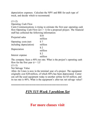 depreciation expenses. Calculate the NPV and IRR for each type of
truck, and decide which to recommend.
(11-2)
Operating Cash Flow
Cairn Communications is trying to estimate the first-year operating cash
flow Operating Cash Flow (at t = 1) for a proposed project. The financial
staff has collected the following information:
Projected sales
$10
million
Operating costs (not
including depreciation)
$ 7
million
Depreciation
$ 2
million
Interest expense
$ 2
million
The company faces a 40% tax rate. What is the project’s operating cash
flow for the first year (t = 1)?
(11-3)
Net Salvage Value
Allen Air Lines is now in the terminal year of a project. The equipment
originally cost $20 million, of which 80% has been depreciated. Carter
can sell the used equipment today to another airline for $5 million, and
its tax rate is 40%. What is the equipment’s after-tax net salvage value?
**********************************************
FIN 515 Week 5 problem Set
For more classes visit
 