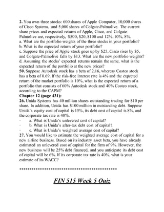 2. You own three stocks: 600 shares of Apple Computer, 10,000 shares
of Cisco Systems, and 5,000 shares of Colgate-Palmolive. The current
share prices and expected returns of Apple, Cisco, and Colgate-
Palmolive are, respectively, $500, $20, $100 and 12%, 10%, 8%.
a. What are the portfolio weights of the three stocks in your portfolio?
b. What is the expected return of your portfolio?
c. Suppose the price of Apple stock goes up by $25, Cisco rises by $5,
and Colgate-Palmolive falls by $13. What are the new portfolio weights?
d. Assuming the stocks’ expected returns remain the same, what is the
expected return of the portfolio at the new prices?
50. Suppose Autodesk stock has a beta of 2.16, whereas Costco stock
has a beta of 0.69. If the risk-free interest rate is 4% and the expected
return of the market portfolio is 10%, what is the expected return of a
portfolio that consists of 60% Autodesk stock and 40% Costco stock,
according to the CAPM?
Chapter 12 (page 431):
26. Unida Systems has 40 million shares outstanding trading for $10 per
share. In addition, Unida has $100 million in outstanding debt. Suppose
Unida’s equity cost of capital is 15%, its debt cost of capital is 8%, and
the corporate tax rate is 40%.
· a. What is Unida’s unlevered cost of capital?
· b. What is Unida’s after-tax debt cost of capital?
· c. What is Unida’s weighted average cost of capital?
27. You would like to estimate the weighted average cost of capital for a
new airline business. Based on its industry asset beta, you have already
estimated an unlevered cost of capital for the firm of 9%. However, the
new business will be 25% debt financed, and you anticipate its debt cost
of capital will be 6%. If its corporate tax rate is 40%, what is your
estimate of its WACC?
**********************************************
FIN 515 Week 5 Quiz
 