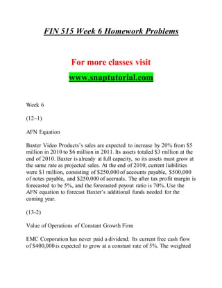 FIN 515 Week 6 Homework Problems
For more classes visit
www.snaptutorial.com
Week 6
(12–1)
AFN Equation
Baxter Video Products’s sales are expected to increase by 20% from $5
million in 2010 to $6 million in 2011. Its assets totaled $3 million at the
end of 2010. Baxter is already at full capacity, so its assets must grow at
the same rate as projected sales. At the end of 2010, current liabilities
were $1 million, consisting of $250,000 of accounts payable, $500,000
of notes payable, and $250,000 of accruals. The after tax profit margin is
forecasted to be 5%, and the forecasted payout ratio is 70%. Use the
AFN equation to forecast Baxter’s additional funds needed for the
coming year.
(13-2)
Value of Operations of Constant Growth Firm
EMC Corporation has never paid a dividend. Its current free cash flow
of $400,000 is expected to grow at a constant rate of 5%. The weighted
 