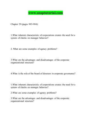 www.snaptutorial.com
Chapter 29 (pages 983-984):
1.What inherent characteristic of corporations creates the need for a
system of checks on manager behavior?
2. What are some examples of agency problems?
3.What are the advantages and disadvantages of the corporate
organizational structure?
4.What is the role of the board of directors in corporate governance?
1.What inherent characteristic of corporations creates the need for a
system of checks on manager behavior?
2.What are some examples of agency problems?
3.What are the advantages and disadvantages of the corporate
organizational structure?
 