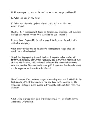 11.How can proxy contests be used to overcome a captured board?
12.What is a say-on-pay vote?
13.What are a board’s options when confronted with dissident
shareholders?
Illustrate how management focus on forecasting, planning, and business
strategy can create wealth for a company in your industry.
Explain how it's possible for sales growth to decrease the value of a
profitable company.
What are some actions an entrenched management might take that
would harm shareholders?
Singal Inc. is preparing its cash budget. It expects to have sales of
$50,000 in January, $60,000 in February, and $70,000 in March. If 50%
of sales are for cash, 30% are credit sales paid in the month after the
sale, and another 20% are credit sales paid 2 months after the sale, what
are the expected cash receipts for March?
The Chadmark Corporation's budgeted monthly sales are $10,000. In the
first month, 20% of its customers pay and take the 5% discount. The
remaining 80% pay in the month following the sale and don't receive a
discount.
What is the average cash gain or (loss) during a typical month for the
Chadmark Corporation?
 