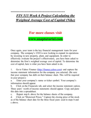**********************************************
FIN 515 Week 6 Project Calculating the
Weighted Average Cost of Capital (Nike)
For more classes visit
www.snaptutorial.com
Once again, your team is the key financial management team for your
company. The company’s CEO is now looking to expand its operations
by investing in new property, plant, and equipment. In order to
effectively evaluate the project’s effectiveness, you have been asked to
determine the firm’s weighted average cost of capital. To determine the
cost of capital, here is what you have been asked to do.
1. Go to Yahoo Finance (http://finance.yahoo.com) and capture the
income statement information for the company you selected. (Be sure
that your company has debt on their balance sheet. This will be required
in your project.)
a. Enter your company’s name or ticker symbol. Your company’s
information should appear.
b. Click on the Financials tab, and select the income statement option.
Three years’ worth of income statements should appear. Copy and paste
this data into a spreadsheet.
c. Repeat step b. above for the balance sheets of the company.
d. Click on “Historical Prices.” Capture the closing price of the stock
as of the balance sheet date for the three fiscal years used in steps b and
c above.
 