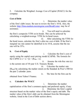 2. Calculate the Weighted Average Cost of Capital (WACC) for the
company:
Cost of Debt
i. Determine the market value
of the firm’s debt issues. Be sure to review the firm’s 10-K. Also, the
website http://finra-markets.morningstar.com/BondCenter may be of
assistance.
ii. You will need to calculate
the firm’s composite YTM on its bonds. This can be achieved by
calculating a weighted-average YTM for its bond issues.
iii. After calculating the YTM for
the bond issues, calculate the firm’s after-tax cost of debt. If the firm’s
marginal tax rate cannot be identified in its 10-K, assume that the tax
rate will be 35%.
b. Cost of Equity
i. Calculate the firm’s cost of
equity using the capital asset pricing model (CAPM). The formula for
the CAPM is ri = rf + βi × (RMkt - rf).
ii. Assume the risk-free rate (rf)
is the current rate of 10-year U.S. Treasury Bonds.
iii. Calculate the market rate
(RMkt) by calculating the market return on the Standard & Poor’s 500 for
the past 2 calendar years.
iv. The beta for the firm can be
obtained from Yahoo! Finance.
c. Calculate the WACC
i. Determine the market
capitalization of the firm’s common equity and preferred equity, if any.
ii. Determine the firm’s capital
structure based on the market value of the firm’s equity and debt. The
market value of the firm’s debt can be obtained from the Morningstar
website, listed in the Cost of Debt section above.
 