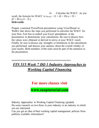 iii. Calculate the WACC. As you
recall, the formula for WACC is rWACC = E ÷ (E + D) rE + D ÷
(E + D) rD (1 - TC).
Deliverable
Prepare a narrated PowerPoint presentation using VoiceThread or
WebEx that shows the steps you performed to calculate the WACC for
your firm. Feel free to embed your Excel spreadsheets in the
presentation to demonstrate your calculations. Be sure to discuss how
the values were obtained or derived to arrive at your WACC result.
Finally, be sure to discuss any strengths or limitations in the calculations
you performed, and discuss your analysis about the overall validity of
your results. Both members of the team must be part of the narration in
the presentation.
**********************************************
FIN 515 Week 7 DQ 1 Industry Approaches to
Working Capital Financing
For more classes visit
www.snaptutorial.com
Industry Approaches to Working Capital Financing (graded)
Do some research on two firms in your industry or an industry in which
you are interested.
Can you get an idea of their working capital management policies from
publicly available information?
 