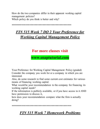 How do the two companies differ in their apparent working capital
management policies?
Which policy do you think is better and why?
**********************************************
FIN 515 Week 7 DQ 2 Your Preference for
Working Capital Management Policy
For more classes visit
www.snaptutorial.com
Your Preference for Working Capital Management Policy (graded)
Consider the company you work for or a company in which you are
interested.
Also, do some research to find some current cost estimates for various
means of financing working capital.
What would be your recommendation to the company for financing its
working capital needs?
If the information is publicly available, or if you have access to it AND
have permission to discuss it,
how does your recommendation compare what the firm is actually
doing?
**********************************************
FIN 515 Week 7 Homework Problems
 
