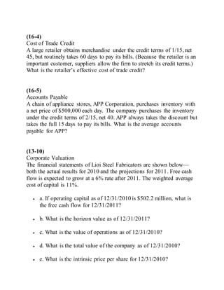 (16-4)
Cost of Trade Credit
A large retailer obtains merchandise under the credit terms of 1/15, net
45, but routinely takes 60 days to pay its bills. (Because the retailer is an
important customer, suppliers allow the firm to stretch its credit terms.)
What is the retailer’s effective cost of trade credit?
(16-5)
Accounts Payable
A chain of appliance stores, APP Corporation, purchases inventory with
a net price of $500,000 each day. The company purchases the inventory
under the credit terms of 2/15, net 40. APP always takes the discount but
takes the full 15 days to pay its bills. What is the average accounts
payable for APP?
(13-10)
Corporate Valuation
The financial statements of Lioi Steel Fabricators are shown below—
both the actual results for 2010 and the projections for 2011. Free cash
flow is expected to grow at a 6% rate after 2011. The weighted average
cost of capital is 11%.
 a. If operating capital as of 12/31/2010 is $502.2 million, what is
the free cash flow for 12/31/2011?
 b. What is the horizon value as of 12/31/2011?
 c. What is the value of operations as of 12/31/2010?
 d. What is the total value of the company as of 12/31/2010?
 e. What is the intrinsic price per share for 12/31/2010?
 
