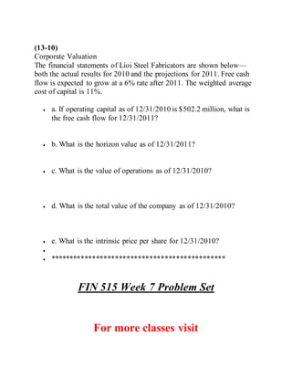 (13-10)
Corporate Valuation
The financial statements of Lioi Steel Fabricators are shown below—
both the actual results for 2010 and the projections for 2011. Free cash
flow is expected to grow at a 6% rate after 2011. The weighted average
cost of capital is 11%.
 a. If operating capital as of 12/31/2010 is $502.2 million, what is
the free cash flow for 12/31/2011?
 b. What is the horizon value as of 12/31/2011?
 c. What is the value of operations as of 12/31/2010?
 d. What is the total value of the company as of 12/31/2010?
 e. What is the intrinsic price per share for 12/31/2010?

 **********************************************
FIN 515 Week 7 Problem Set
For more classes visit
 