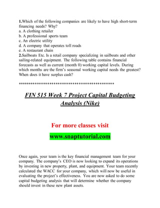 1.Which of the following companies are likely to have high short-term
financing needs? Why?
a. A clothing retailer
b. A professional sports team
c. An electric utility
d. A company that operates toll roads
e. A restaurant chain
2.Sailboats Etc. Is a retail company specializing in sailboats and other
sailing-related equipment. The following table contains financial
forecasts as well as current (month 0) working capital levels. During
which months are the firm’s seasonal working capital needs the greatest?
When does it have surplus cash?
**********************************************
FIN 515 Week 7 Project Capital Budgeting
Analysis (Nike)
For more classes visit
www.snaptutorial.com
Once again, your team is the key financial management team for your
company. The company’s CEO is now looking to expand its operations
by investing in new property, plant, and equipment. Your team recently
calculated the WACC for your company, which will now be useful in
evaluating the project’s effectiveness. You are now asked to do some
capital budgeting analysis that will determine whether the company
should invest in these new plant assets.
 