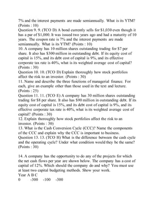 7% and the interest payments are made semiannually. What is its YTM?
(Points : 10)
Question 9. 9. (TCO D) A bond currently sells for $1,030 even though it
has a par of $1,000. It was issued two years ago and had a maturity of 10
years. The coupon rate is 7% and the interest payments are made
semiannually. What is its YTM? (Points : 10)
10. A company has 10 million shares outstanding trading for $7 per
share. It also has $300 million in outstanding debt. If its equity cost of
capital is 15%, and its debt cost of capital is 9%, and its effective
corporate tax rate is 40%, what is its weighted average cost of capital?
(Points : 30)
Question 10. 10. (TCO D) Explain thoroughly how stock portfolios
affect the risk to an investor. (Points : 30)
11. Name and describe the three functions of managerial finance. For
each, give an example other than those used in the text and lecture.
(Points : 25)
Question 11. 11. (TCO E) A company has 30 million shares outstanding
trading for $8 per share. It also has $90 million in outstanding debt. If its
equity cost of capital is 15%, and its debt cost of capital is 9%, and its
effective corporate tax rate is 40%, what is its weighted average cost of
capital? (Points : 30)
12. Explain thoroughly how stock portfolios affect the risk to an
investor. (Points : 30)
13. What is the Cash Conversion Cycle (CCC)? Name the components
of the CCC and explain why the CCC is important to business.
Question 13. 13. (TCO H) What is the difference between the cash cycle
and the operating cycle? Under what condition would they be the same?
(Points : 30)
14. A company has the opportunity to do any of the projects for which
the net cash flows per year are shown below. The company has a cost of
capital of 12%. Which should the company do and why? You must use
at least two capital budgeting methods. Show your work.
Year A B C
0 -300 -100 -300
 