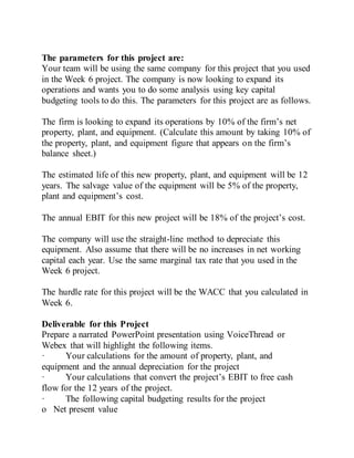 The parameters for this project are:
Your team will be using the same company for this project that you used
in the Week 6 project. The company is now looking to expand its
operations and wants you to do some analysis using key capital
budgeting tools to do this. The parameters for this project are as follows.
The firm is looking to expand its operations by 10% of the firm’s net
property, plant, and equipment. (Calculate this amount by taking 10% of
the property, plant, and equipment figure that appears on the firm’s
balance sheet.)
The estimated life of this new property, plant, and equipment will be 12
years. The salvage value of the equipment will be 5% of the property,
plant and equipment’s cost.
The annual EBIT for this new project will be 18% of the project’s cost.
The company will use the straight-line method to depreciate this
equipment. Also assume that there will be no increases in net working
capital each year. Use the same marginal tax rate that you used in the
Week 6 project.
The hurdle rate for this project will be the WACC that you calculated in
Week 6.
Deliverable for this Project
Prepare a narrated PowerPoint presentation using VoiceThread or
Webex that will highlight the following items.
· Your calculations for the amount of property, plant, and
equipment and the annual depreciation for the project
· Your calculations that convert the project’s EBIT to free cash
flow for the 12 years of the project.
· The following capital budgeting results for the project
o Net present value
 