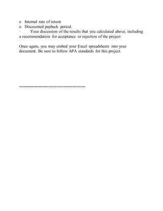 o Internal rate of return
o Discounted payback period.
· Your discussion of the results that you calculated above, including
a recommendation for acceptance or rejection of the project
Once again, you may embed your Excel spreadsheets into your
document. Be sure to follow APA standards for this project.
**********************************************
 