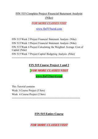 FIN 515 Complete Project Financial Statement Analysis
(Nike)
FOR MORE CLASSES VISIT
www.fin515nerd.com
FIN 515 Week 2 Project Financial Statement Analysis (Nike)
FIN 515 Week 3 Project Financial Statement Analysis (Nike)
FIN 515 Week 6 Project Calculating the Weighted Average Cost of
Capital (Nike)
FIN 515 Week 7 Project Capital Budgeting Analysis (Nike)
==============================================
FIN 515 Course Project 1 and 2
FOR MORE CLASSES VISIT
www.fin515nerd.com
This Tutorial contains
Week 3 Course Project (3 Sets)
Week 6 Course Project (2 Sets)
==============================================
FIN 515 Entire Course
FOR MORE CLASSES VISIT
 