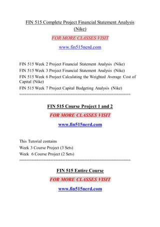 FIN 515 Complete Project Financial Statement Analysis
(Nike)
FOR MORE CLASSES VISIT
www.fin515nerd.com
FIN 515 Week 2 Project Financial Statement Analysis (Nike)
FIN 515 Week 3 Project Financial Statement Analysis (Nike)
FIN 515 Week 6 Project Calculating the Weighted Average Cost of
Capital (Nike)
FIN 515 Week 7 Project Capital Budgeting Analysis (Nike)
==============================================
FIN 515 Course Project 1 and 2
FOR MORE CLASSES VISIT
www.fin515nerd.com
This Tutorial contains
Week 3 Course Project (3 Sets)
Week 6 Course Project (2 Sets)
==============================================
FIN 515 Entire Course
FOR MORE CLASSES VISIT
www.fin515nerd.com
 