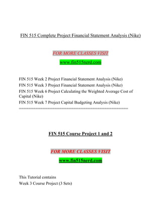 FIN 515 Complete Project Financial Statement Analysis (Nike)
FOR MORE CLASSES VISIT
www.fin515nerd.com
FIN 515 Week 2 Project Financial Statement Analysis (Nike)
FIN 515 Week 3 Project Financial Statement Analysis (Nike)
FIN 515 Week 6 Project Calculating the Weighted Average Cost of
Capital (Nike)
FIN 515 Week 7 Project Capital Budgeting Analysis (Nike)
==============================================
FIN 515 Course Project 1 and 2
FOR MORE CLASSES VISIT
www.fin515nerd.com
This Tutorial contains
Week 3 Course Project (3 Sets)
 