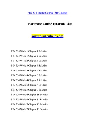 FIN 534 Entire Course (Str Course)
For more course tutorials visit
www.newtonhelp.com
FIN 534 Week 1 Chapter 1 Solution
FIN 534 Week 1 Chapter 2 Solution
FIN 534 Week 2 Chapter 3 Solution
FIN 534 Week 3 Chapter 4 Solution
FIN 534 Week 3 Chapter 5 Solution
FIN 534 Week 4 Chapter 6 Solution
FIN 534 Week 4 Chapter 7 Solution
FIN 534 Week 5 Chapter 8 Solution
FIN 534 Week 5 Chapter 9 Solution
FIN 534 Week 6 Chapter 10 Solution
FIN 534 Week 6 Chapter 11 Solution
FIN 534 Week 7 Chapter 12 Solution
FIN 534 Week 7 Chapter 13 Solution
 
