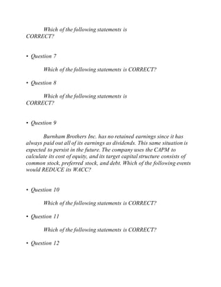 Which of the following statements is
CORRECT?
• Question 7
Which of the following statements is CORRECT?
• Question 8
Which of the following statements is
CORRECT?
• Question 9
Burnham Brothers Inc. has no retained earnings since it has
always paid out all of its earnings as dividends. This same situation is
expected to persist in the future. The company uses the CAPM to
calculate its cost of equity, and its target capital structure consists of
common stock, preferred stock, and debt. Which of the following events
would REDUCE its WACC?
• Question 10
Which of the following statements is CORRECT?
• Question 11
Which of the following statements is CORRECT?
• Question 12
 