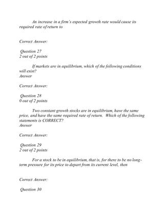 An increase in a firm’s expected growth rate would cause its
required rate of return to
Correct Answer:
Question 27
2 out of 2 points
If markets are in equilibrium, which of the following conditions
will exist?
Answer
Correct Answer:
Question 28
0 out of 2 points
Two constant growth stocks are in equilibrium, have the same
price, and have the same required rate of return. Which of the following
statements is CORRECT?
Answer
Correct Answer:
Question 29
2 out of 2 points
For a stock to be in equilibrium, that is, for there to be no long-
term pressure for its price to depart from its current level, then
Correct Answer:
Question 30
 