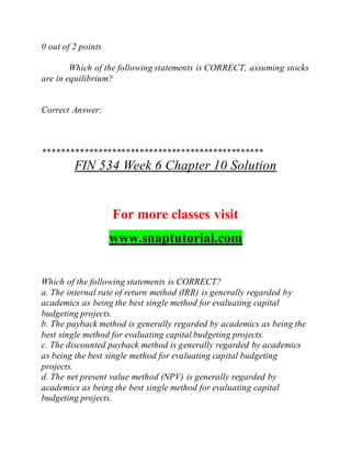 0 out of 2 points
Which of the following statements is CORRECT, assuming stocks
are in equilibrium?
Correct Answer:
************************************************
FIN 534 Week 6 Chapter 10 Solution
For more classes visit
www.snaptutorial.com
Which of the following statements is CORRECT?
a. The internal rate of return method (IRR) is generally regarded by
academics as being the best single method for evaluating capital
budgeting projects.
b. The payback method is generally regarded by academics as being the
best single method for evaluating capital budgeting projects.
c. The discounted payback method is generally regarded by academics
as being the best single method for evaluating capital budgeting
projects.
d. The net present value method (NPV) is generally regarded by
academics as being the best single method for evaluating capital
budgeting projects.
 