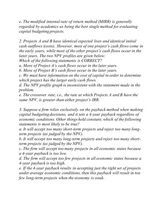 e. The modified internal rate of return method (MIRR) is generally
regarded by academics as being the best single method for evaluating
capital budgeting projects.
2. Projects A and B have identical expected lives and identical initial
cash outflows (costs). However, most of one project’s cash flows come in
the early years, while most of the other project’s cash flows occur in the
later years. The two NPV profiles are given below:
Which of the following statements is CORRECT?
a. More of Project A’s cash flows occur in the later years.
b. More of Project B’s cash flows occur in the later years.
c. We must have information on the cost of capital in order to determine
which project has the larger early cash flows.
d. The NPV profile graph is inconsistent with the statement made in the
problem.
e. The crossover rate, i.e., the rate at which Projects A and B have the
same NPV, is greater than either project’s IRR.
3. Suppose a firm relies exclusively on the payback method when making
capital budgeting decisions, and it sets a 4-year payback regardless of
economic conditions. Other things held constant, which of the following
statements is most likely to be true?
a. It will accept too many short-term projects and reject too many long-
term projects (as judged by the NPV).
b. It will accept too many long-term projects and reject too many short-
term projects (as judged by the NPV).
c. The firm will accept too many projects in all economic states because
a 4-year payback is too low.
d. The firm will accept too few projects in all economic states because a
4-year payback is too high.
e. If the 4-year payback results in accepting just the right set of projects
under average economic conditions, then this payback will result in too
few long-term projects when the economy is weak.
 