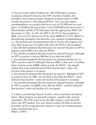4. You are on the staff of Camden Inc. The CFO believes project
acceptance should be based on the NPV, but Steve Camden, the
president, insists that no project should be accepted unless its IRR
exceeds the project’s risk-adjusted WACC. Now you must make a
recommendation on a project that has a cost of $15,000 and two cash
flows: $110,000 at the end of Year 1 and -$100,000 at the end of Year 2.
The president and the CFO both agree that the appropriate WACC for
this project is 10%. At 10%, the NPV is $2,355.37, but you find two
IRRs, one at 6.33% and one at 527%, and a MIRR of 11.32%. Which of
the following statements best describes your optimal recommendation,
i.e., the analysis and recommendation that is best for the company and
least likely to get you in trouble with either the CFO or the president?
a. You should recommend that the project be rejected because its NPV is
negative and its IRR is less than the WACC.
b. You should recommend that the project be rejected because, although
its NPV is positive, it has an IRR that is less than the WACC.
c. You should recommend that the project be accepted because (1) its
NPV is positive and (2) although it has two IRRs, in this case it would be
better to focus on the MIRR, which exceeds the WACC. You should
explain this to the president and tell him that the firm’s value will
increase if the project is accepted.
d. You should recommend that the project be rejected. Although its NPV
is positive it has two IRRs, one of which is less than the WACC, which
indicates that the firm’s value will decline if the project is accepted.
e. You should recommend that the project be rejected because, although
its NPV is positive, its MIRR is less than the WACC, and that indicates
that the firm’s value will decline if it is accepted.
5. A firm is considering Projects S and L, whose cash flows are shown
below. These projects are mutually exclusive, equally risky, and not
repeatable. The CEO wants to use the IRR criterion, while the CFO
favors the NPV method. You were hired to advise the firm on the best
procedure. If the wrong decision criterion is used, how much potential
value would the firm lose?
WACC: 6.00%
 